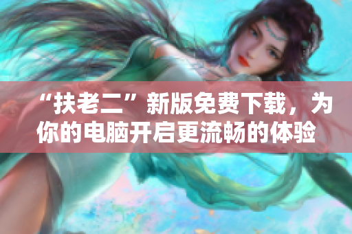 “扶老二”新版免费下载，为你的电脑开启更流畅的体验
