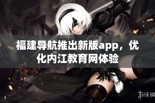 福建导航推出新版app，优化内江教育网体验