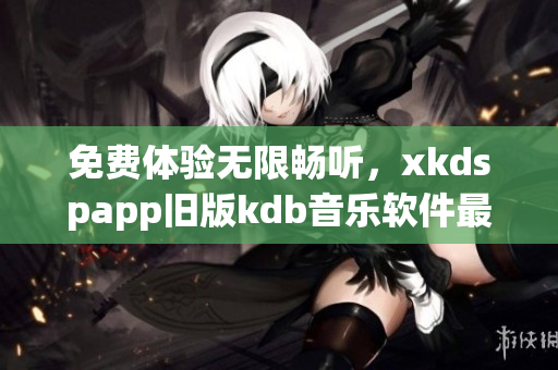 免费体验无限畅听，xkdspapp旧版kdb音乐软件最新版本上线！