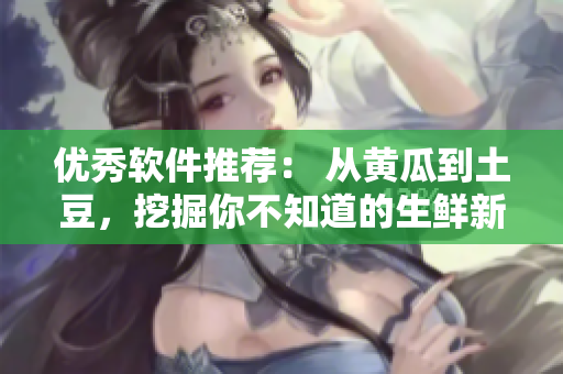 优秀软件推荐： 从黄瓜到土豆，挖掘你不知道的生鲜新品