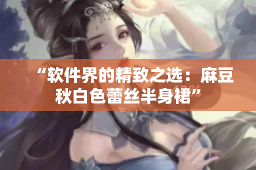 “软件界的精致之选：麻豆秋白色蕾丝半身裙”