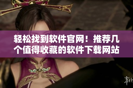 轻松找到软件官网！推荐几个值得收藏的软件下载网站