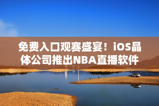 免费入口观赛盛宴！iOS晶体公司推出NBA直播软件