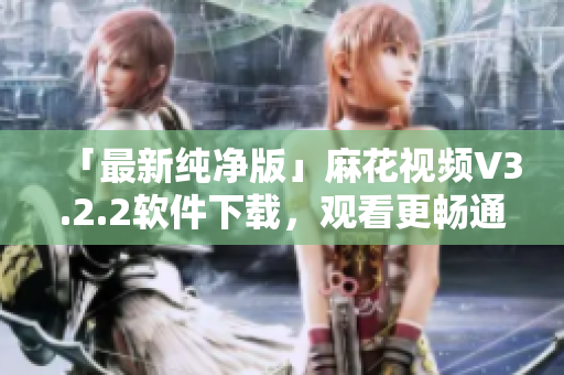 「最新纯净版」麻花视频V3.2.2软件下载，观看更畅通无阻