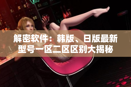 解密软件：韩版、日版最新型号一区二区区别大揭秘