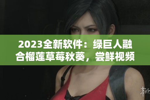 2023全新软件：绿巨人融合榴莲草莓秋葵，尝鲜视频新享受