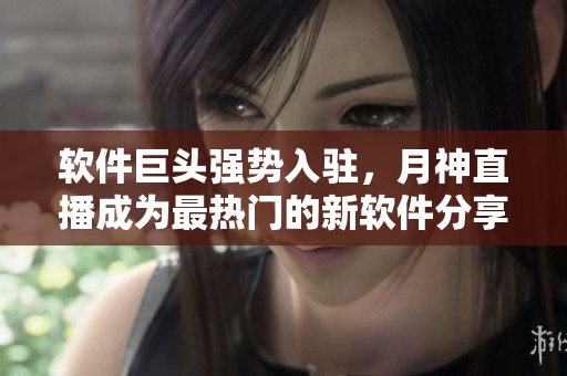 软件巨头强势入驻，月神直播成为最热门的新软件分享平台