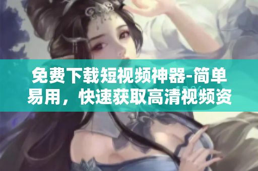 免费下载短视频神器-简单易用，快速获取高清视频资源！