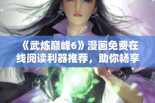《武炼巅峰6》漫画免费在线阅读利器推荐，助你畅享无广告阅读！