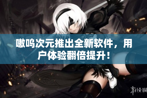 嗷呜次元推出全新软件，用户体验翻倍提升！