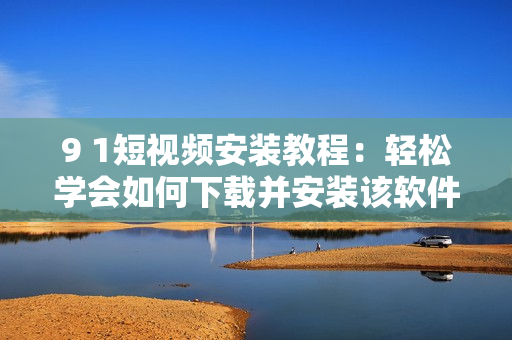 9 1短视频安装教程：轻松学会如何下载并安装该软件