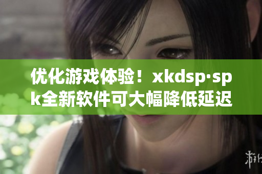 优化游戏体验！xkdsp·spk全新软件可大幅降低延迟