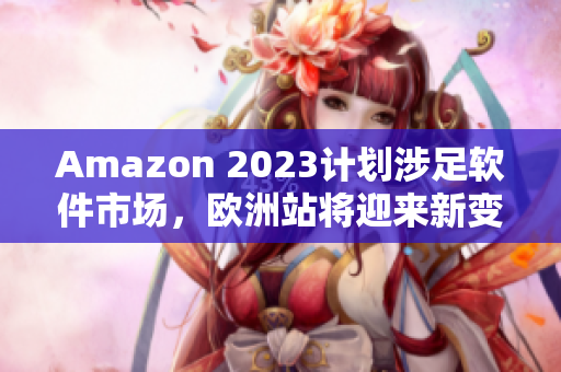 Amazon 2023计划涉足软件市场，欧洲站将迎来新变革！