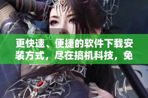 更快速、便捷的软件下载安装方式，尽在搞机科技，免费无需嘉兴！