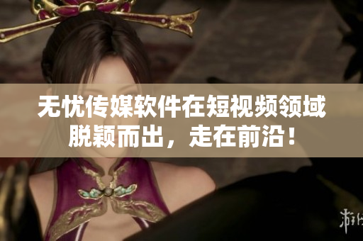 无忧传媒软件在短视频领域脱颖而出，走在前沿！