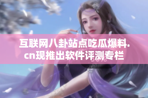 互联网八卦站点吃瓜爆料.cn现推出软件评测专栏