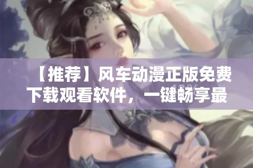 【推荐】风车动漫正版免费下载观看软件，一键畅享最新动漫资源！