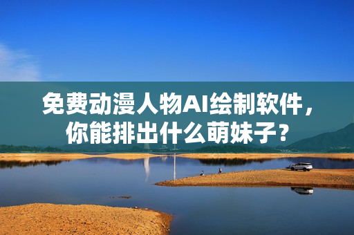 免费动漫人物AI绘制软件，你能排出什么萌妹子？