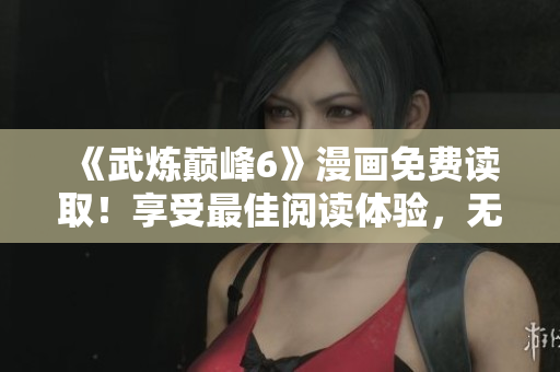 《武炼巅峰6》漫画免费读取！享受最佳阅读体验，无需下载软件！