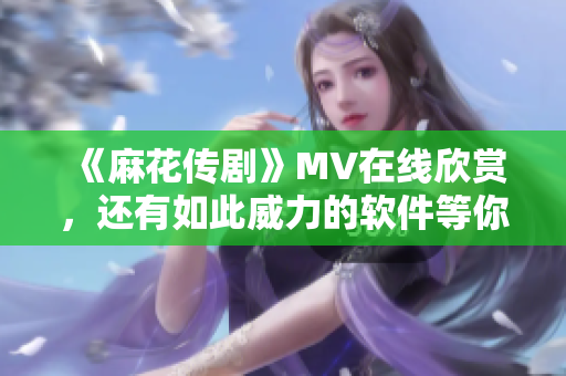 《麻花传剧》MV在线欣赏，还有如此威力的软件等你揭晓！