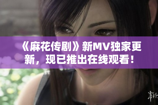 《麻花传剧》新MV独家更新，现已推出在线观看！