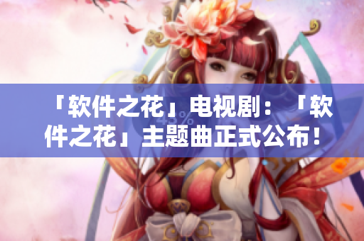 「软件之花」电视剧：「软件之花」主题曲正式公布！