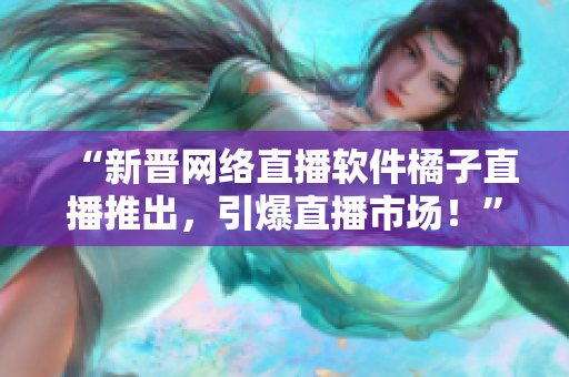 “新晋网络直播软件橘子直播推出，引爆直播市场！”