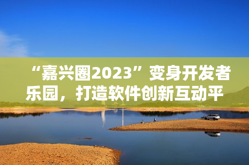 “嘉兴圈2023”变身开发者乐园，打造软件创新互动平台！