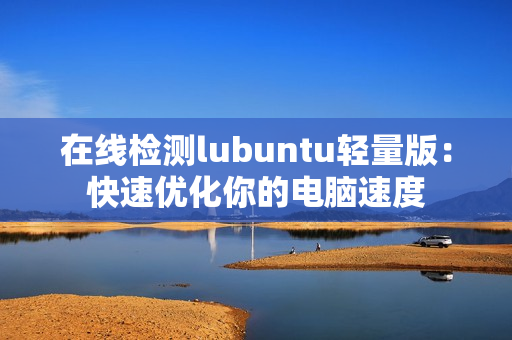 在线检测lubuntu轻量版：快速优化你的电脑速度