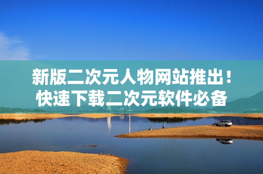 新版二次元人物网站推出！快速下载二次元软件必备