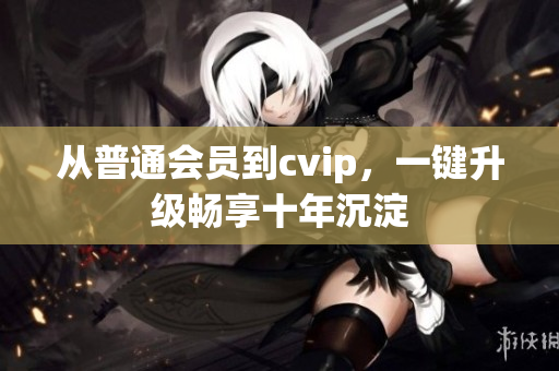 从普通会员到cvip，一键升级畅享十年沉淀