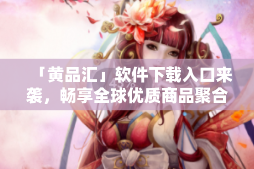 「黄品汇」软件下载入口来袭，畅享全球优质商品聚合！