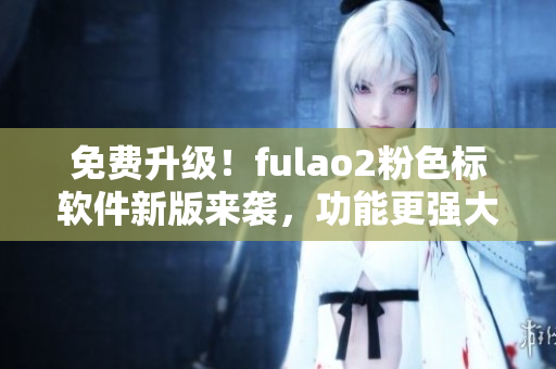 免费升级！fulao2粉色标软件新版来袭，功能更强大！