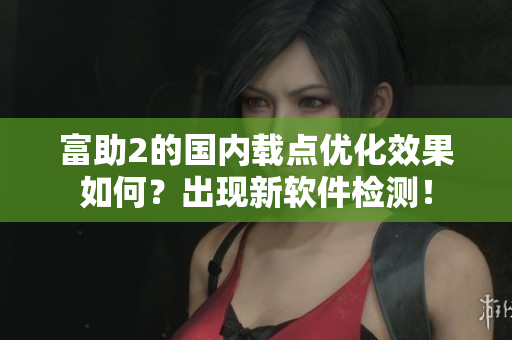 富助2的国内载点优化效果如何？出现新软件检测！