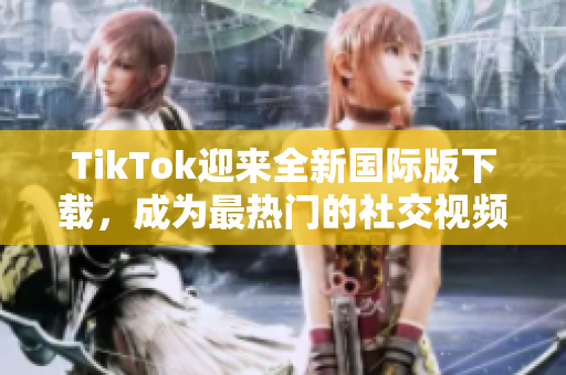 TikTok迎来全新国际版下载，成为最热门的社交视频应用