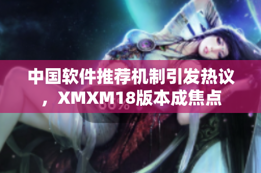 中国软件推荐机制引发热议，XMXM18版本成焦点