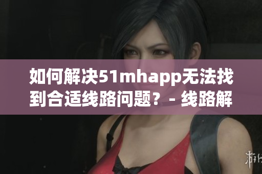 如何解决51mhapp无法找到合适线路问题？- 线路解决方案