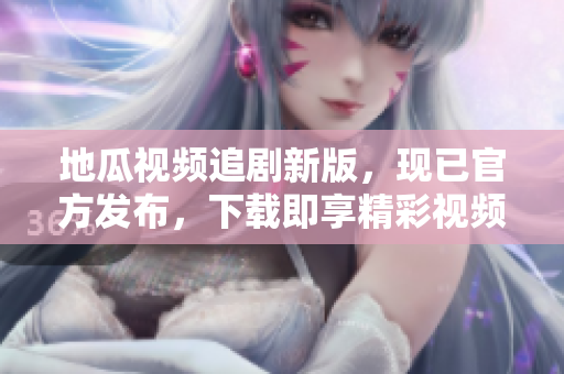 地瓜视频追剧新版，现已官方发布，下载即享精彩视频体验