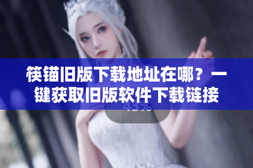 筷锚旧版下载地址在哪？一键获取旧版软件下载链接