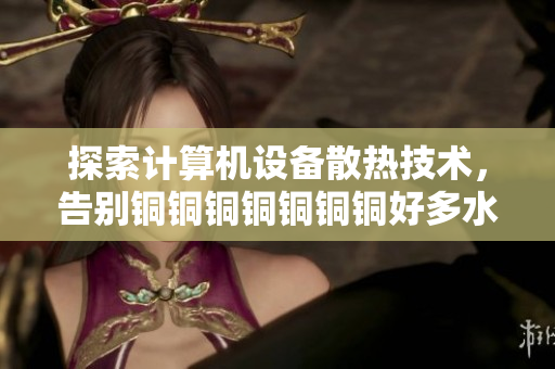 探索计算机设备散热技术，告别铜铜铜铜铜铜铜好多水