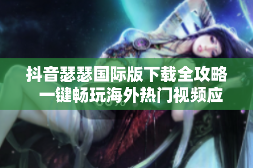 抖音瑟瑟国际版下载全攻略  一键畅玩海外热门视频应用