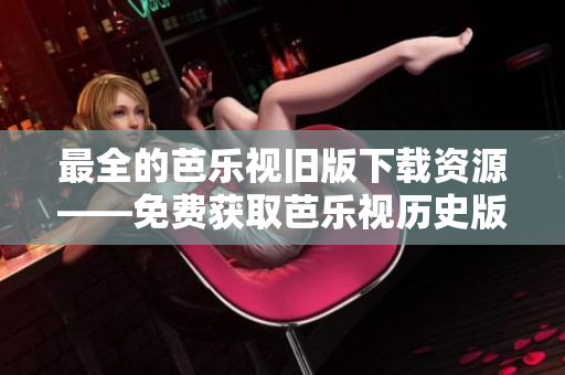 最全的芭乐视旧版下载资源——免费获取芭乐视历史版本