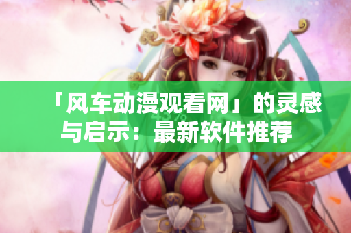 「风车动漫观看网」的灵感与启示：最新软件推荐