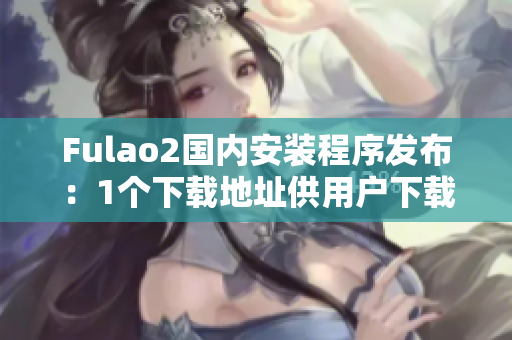 Fulao2国内安装程序发布：1个下载地址供用户下载