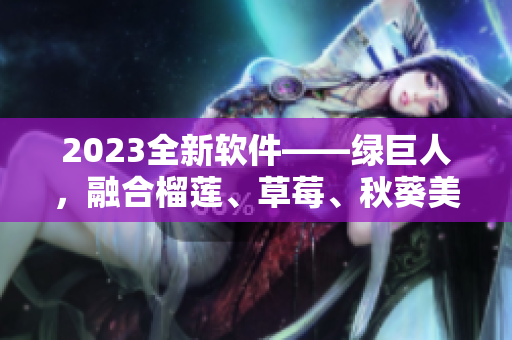 2023全新软件——绿巨人，融合榴莲、草莓、秋葵美味，超越用户期待！
