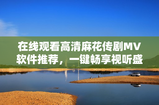 在线观看高清麻花传剧MV软件推荐，一键畅享视听盛宴