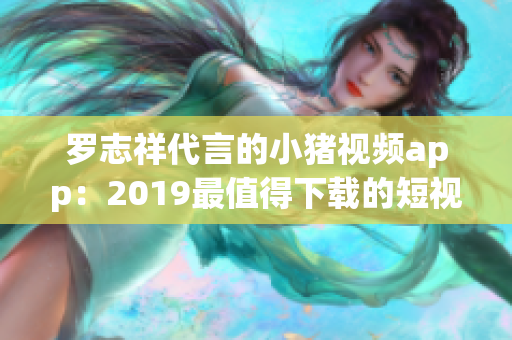 罗志祥代言的小猪视频app：2019最值得下载的短视频软件