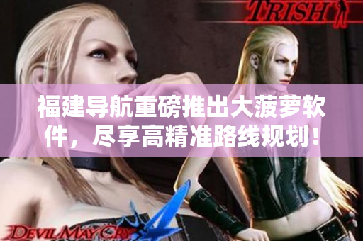 福建导航重磅推出大菠萝软件，尽享高精准路线规划！