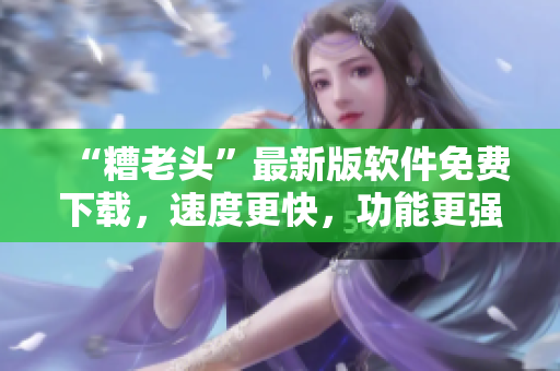 “糟老头”最新版软件免费下载，速度更快，功能更强大！