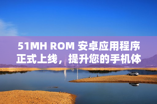 51MH ROM 安卓应用程序正式上线，提升您的手机体验！